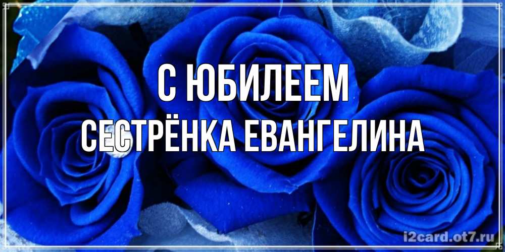 Открытка на каждый день с именем, Сестрёнка-Евангелина С юбилеем синие розы в росе Прикольная открытка с пожеланием онлайн скачать бесплатно 