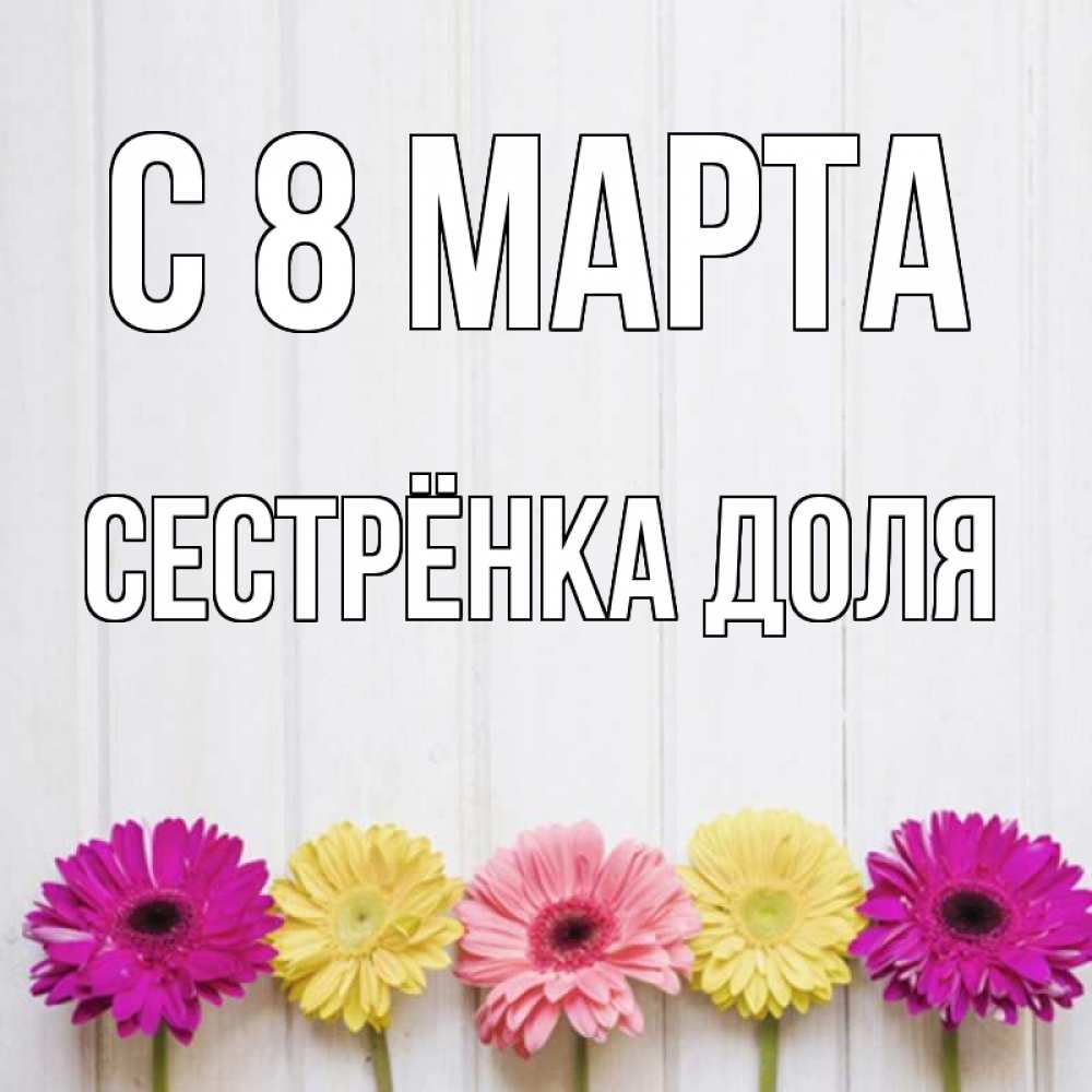 Открытка на каждый день с именем, Сестрёнка-Доля С 8 МАРТА женщинам 1 Прикольная открытка с пожеланием онлайн скачать бесплатно 