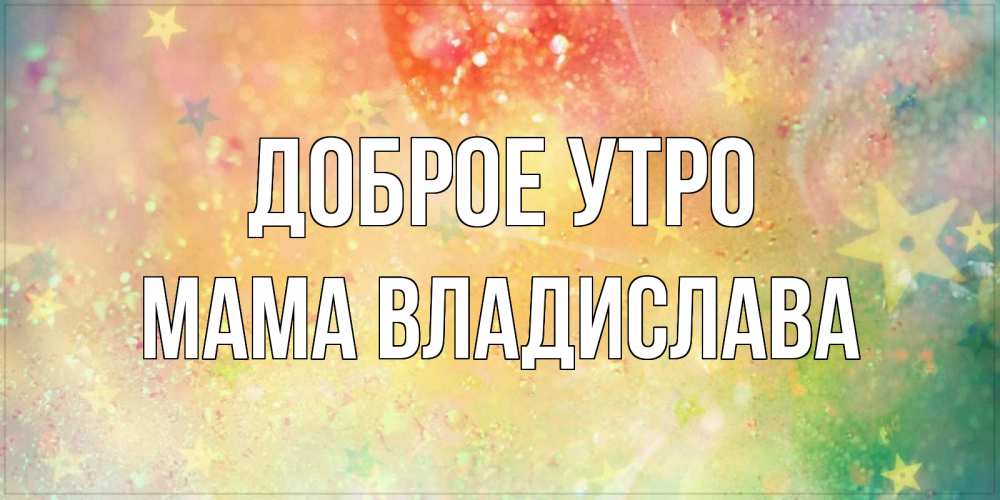 Открытка на каждый день с именем, Мама-Владислава Доброе утро красивая открытка с пожеланиями добрейшего утра Прикольная открытка с пожеланием онлайн скачать бесплатно 