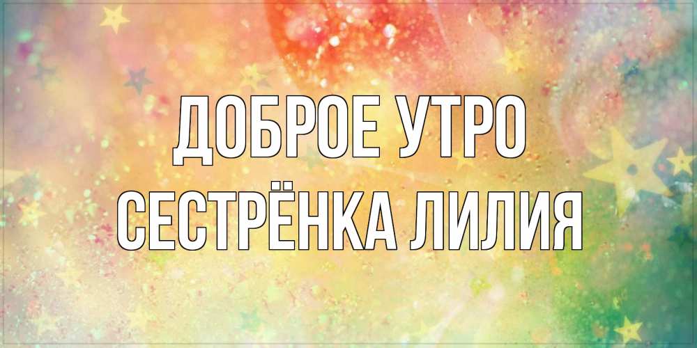 Открытка на каждый день с именем, Сестрёнка-Лилия Доброе утро красивая открытка с пожеланиями добрейшего утра Прикольная открытка с пожеланием онлайн скачать бесплатно 