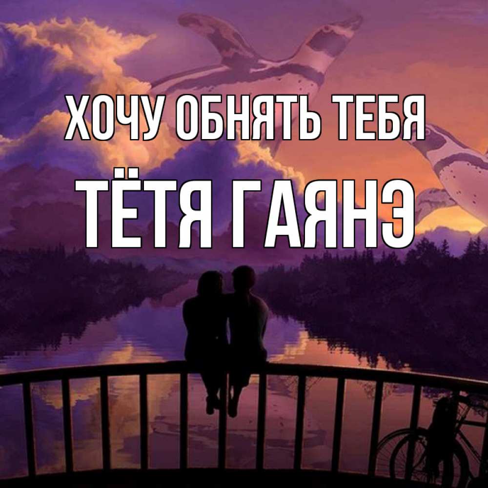 Открытка на каждый день с именем, Тётя-Гаянэ Хочу обнять тебя парочка сидит на мосте или на набережной Прикольная открытка с пожеланием онлайн скачать бесплатно 