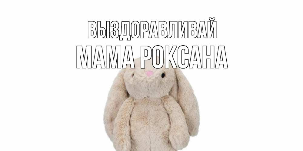 Открытка на каждый день с именем, Мама-Роксана Выздоравливай не болей Прикольная открытка с пожеланием онлайн скачать бесплатно 