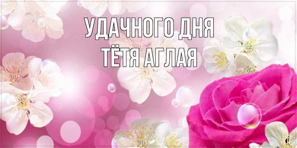 Открытка на каждый день с именем, Тётя-Аглая Удачного дня красивые цветы Прикольная открытка с пожеланием онлайн скачать бесплатно 