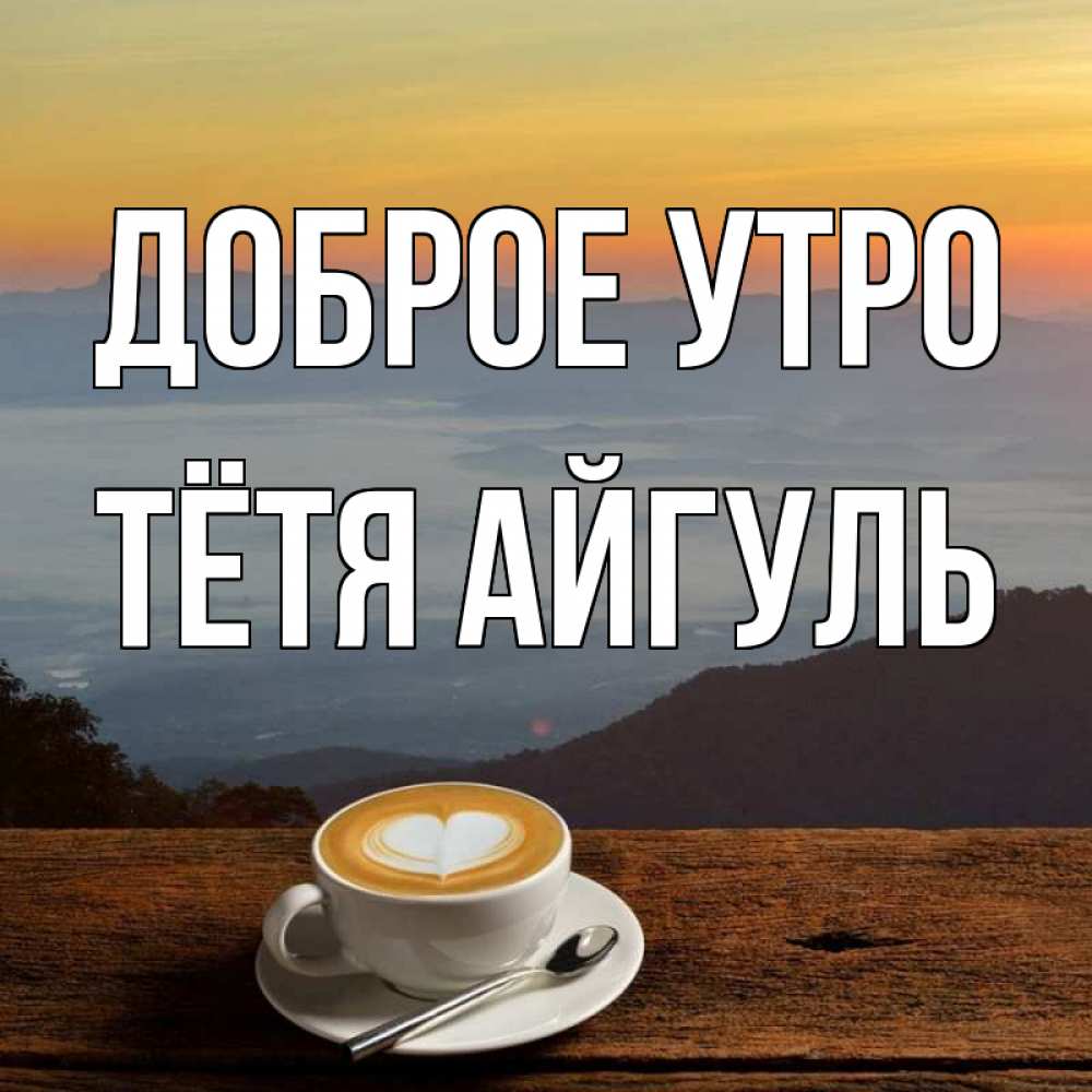 Открытка на каждый день с именем, Тётя-Айгуль Доброе утро кофе на высоте Прикольная открытка с пожеланием онлайн скачать бесплатно 
