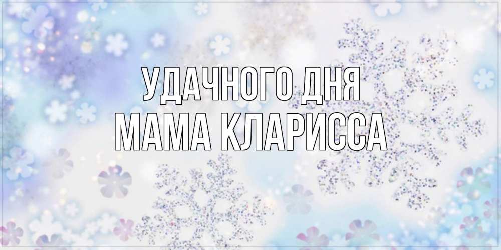 Открытка на каждый день с именем, Мама-Кларисса Удачного дня снежинки с пожеланиями удачного дня Прикольная открытка с пожеланием онлайн скачать бесплатно 