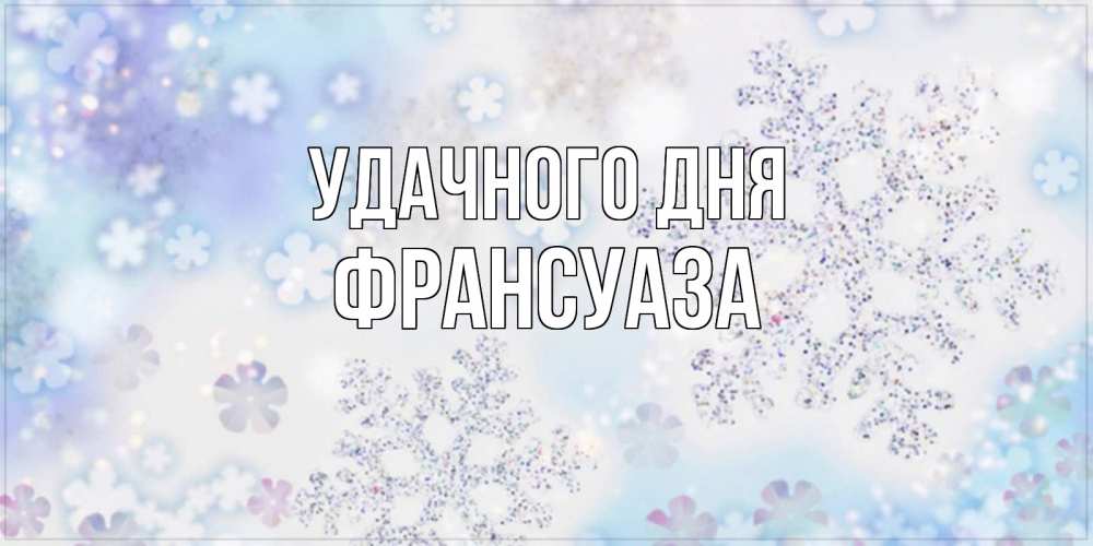Открытка на каждый день с именем, Франсуаза Удачного дня снежинки с пожеланиями удачного дня Прикольная открытка с пожеланием онлайн скачать бесплатно 