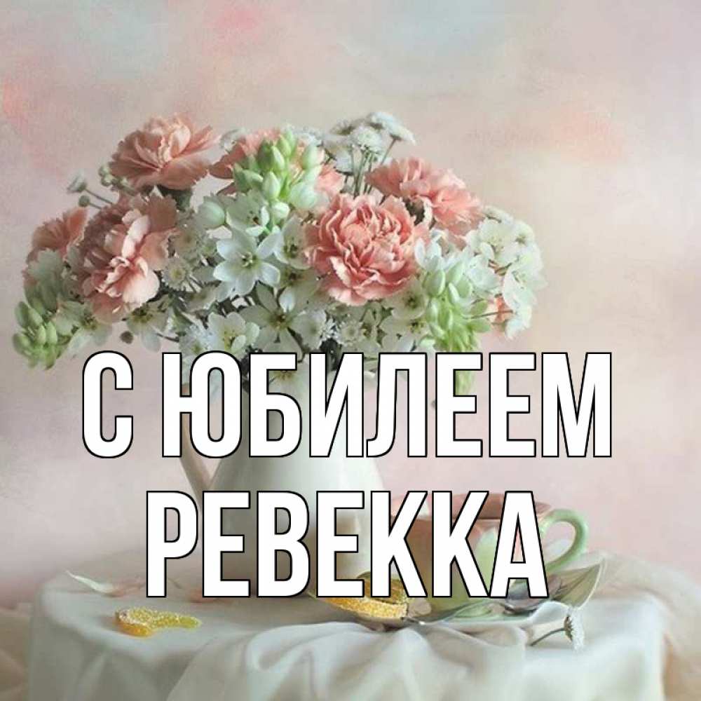 Открытка на каждый день с именем, Ревекка С юбилеем с цветами Прикольная открытка с пожеланием онлайн скачать бесплатно 