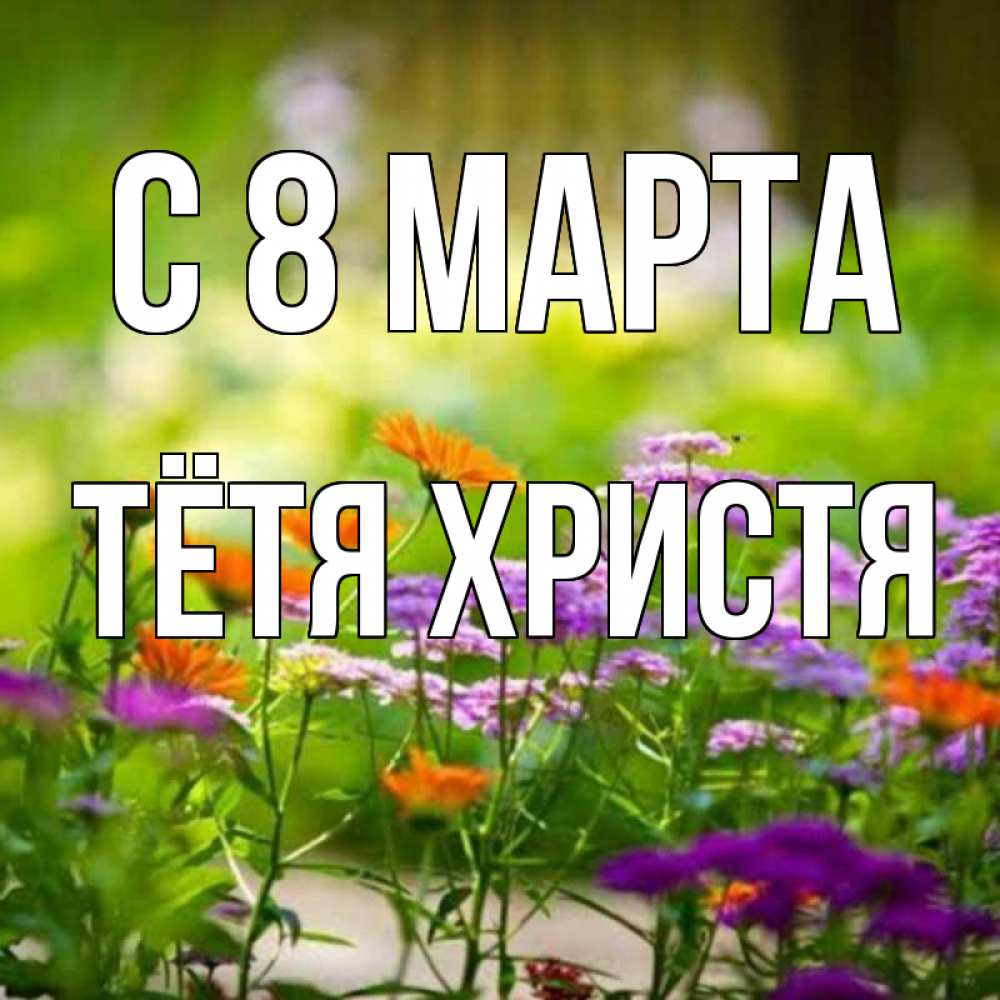 Открытка на каждый день с именем, Тётя-Христя С 8 МАРТА цветы Прикольная открытка с пожеланием онлайн скачать бесплатно 