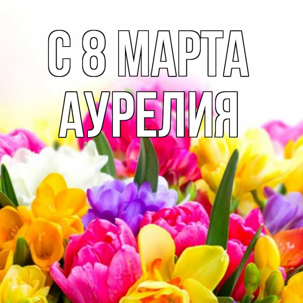Открытка на каждый день с именем, Аурелия С 8 МАРТА тюльпаны Прикольная открытка с пожеланием онлайн скачать бесплатно 