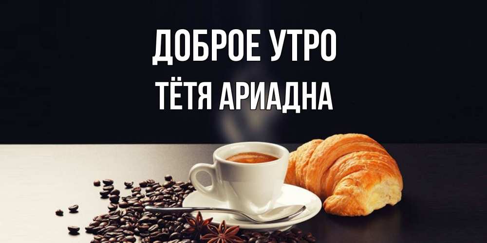 Открытка на каждый день с именем, Тётя-Ариадна Доброе утро зерна кофе и кофе на завтрак с круасаном Прикольная открытка с пожеланием онлайн скачать бесплатно 