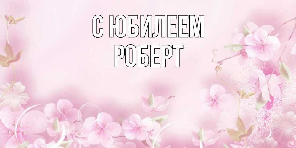 Открытка на каждый день с именем, Роберт С юбилеем нежные цветы Прикольная открытка с пожеланием онлайн скачать бесплатно 