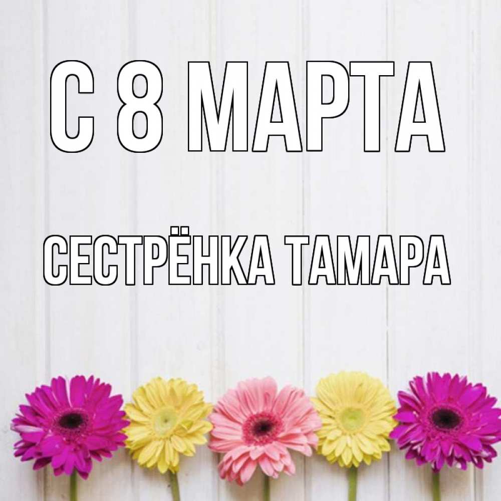 Открытка на каждый день с именем, Сестрёнка-Тамара С 8 марта женщинам 1 Прикольная открытка с пожеланием онлайн скачать бесплатно 