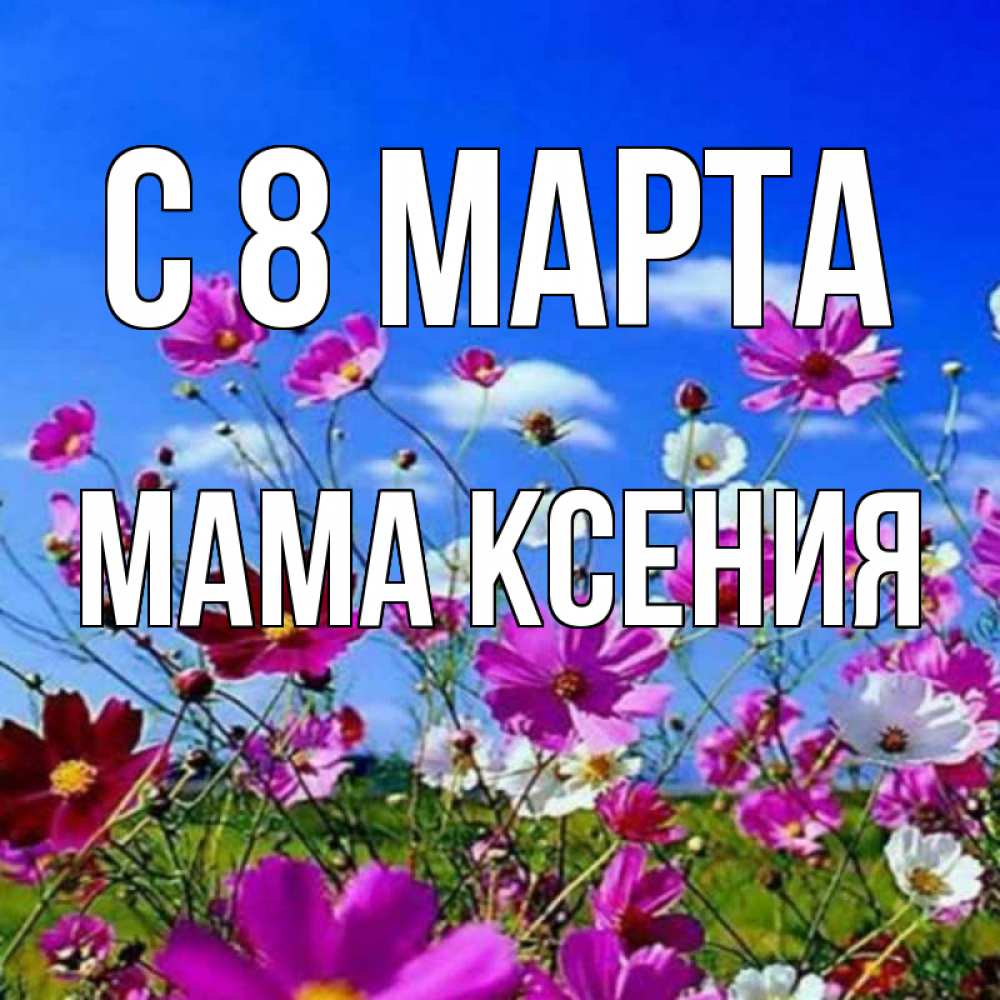 Открытка на каждый день с именем, Мама-Ксения С 8 МАРТА цветы Прикольная открытка с пожеланием онлайн скачать бесплатно 