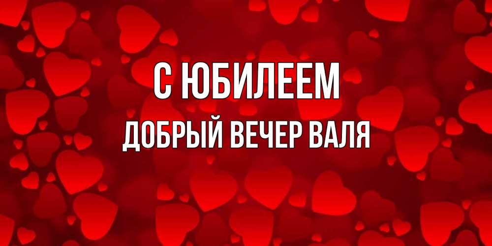 Открытка на каждый день с именем, ДОБРЫЙ-ВЕЧЕР-ВАЛЯ С юбилеем прекрасные сердечки на открытке с красным фоном Прикольная открытка с пожеланием онлайн скачать бесплатно 