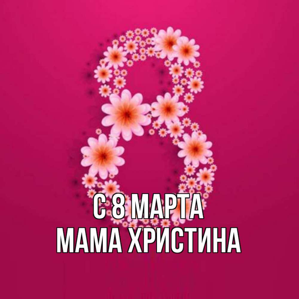 Открытка на каждый день с именем, Мама-Христина С 8 МАРТА цветы в виде цифры восемь Прикольная открытка с пожеланием онлайн скачать бесплатно 