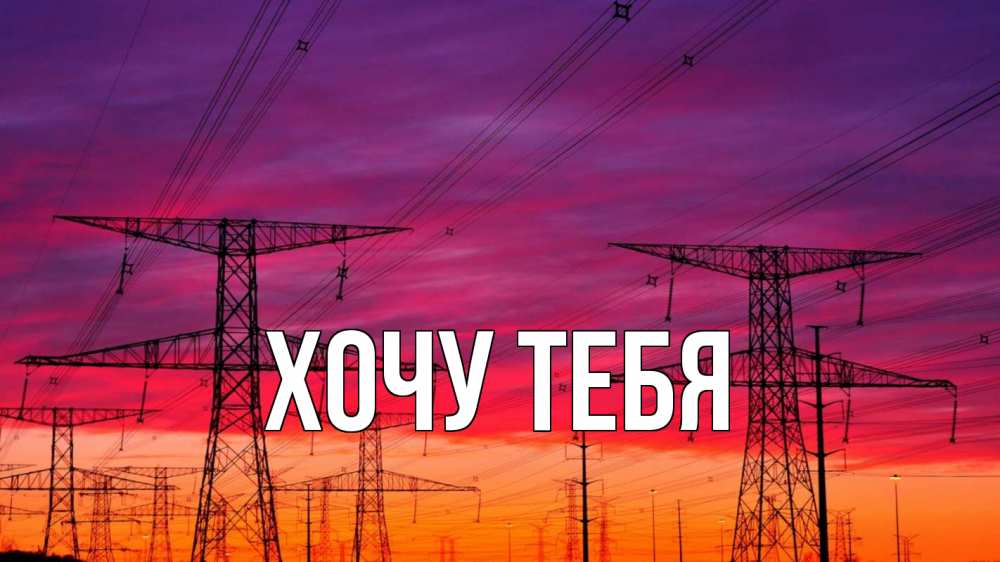 Открытка на каждый день с именем, Хочу-тебя Главная энергия электричество закат Прикольная открытка с пожеланием онлайн скачать бесплатно 