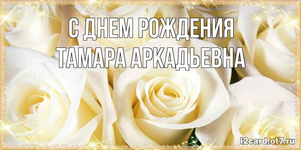 Открытка на каждый день с именем, Тамара-Аркадьевна С днем рождения розочки белого цвета на открытке Прикольная открытка с пожеланием онлайн скачать бесплатно 