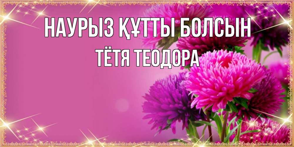 Открытка на каждый день с именем, Тётя-Теодора Наурыз құтты болсын садовые цветы на наурыз Прикольная открытка с пожеланием онлайн скачать бесплатно 