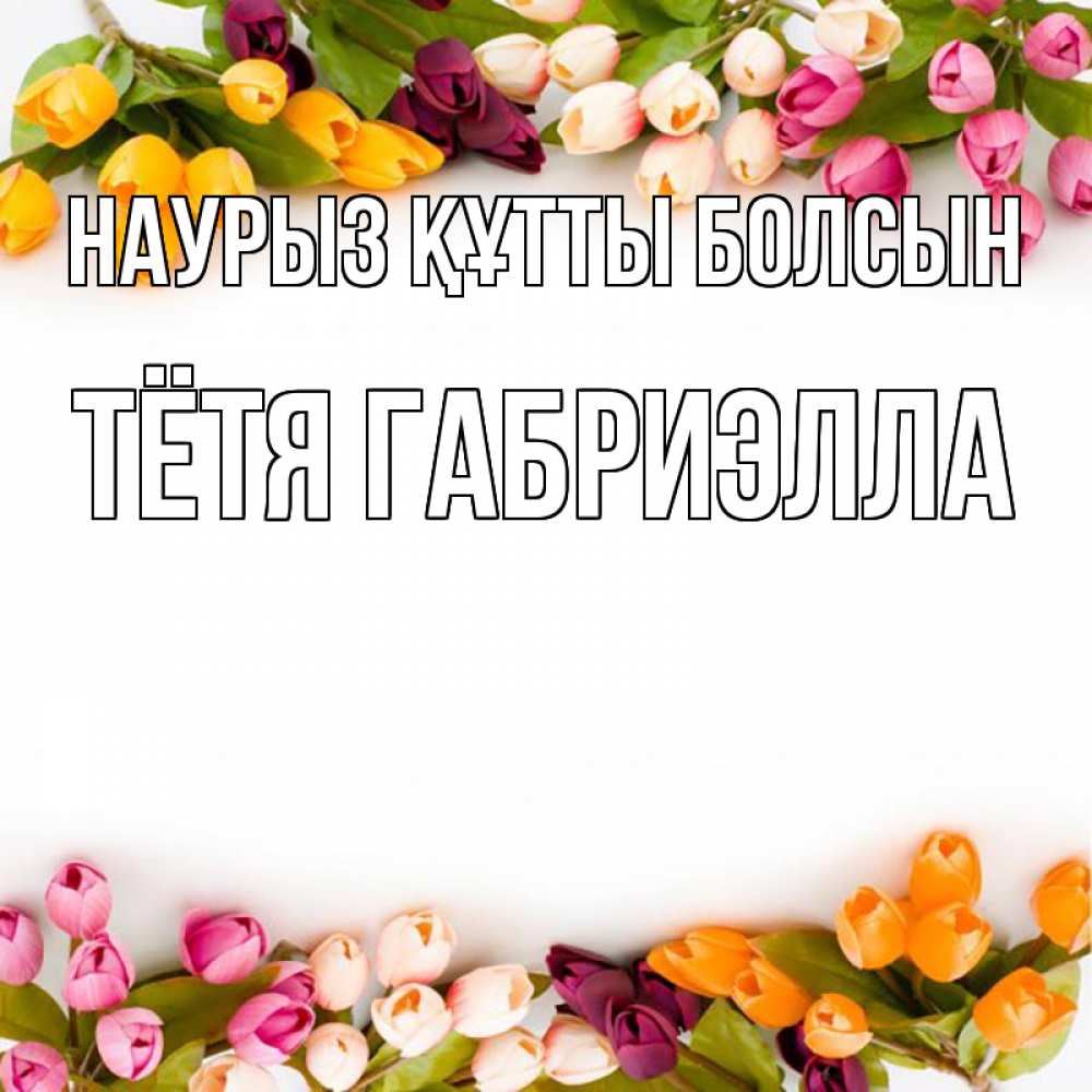 Открытка на каждый день с именем, Тётя-Габриэлла Наурыз құтты болсын весна март Прикольная открытка с пожеланием онлайн скачать бесплатно 