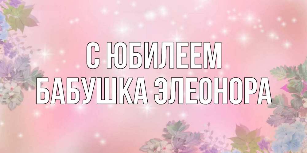 Открытка на каждый день с именем, Бабушка-Элеонора С юбилеем открыта с цветами в нежных тонах Прикольная открытка с пожеланием онлайн скачать бесплатно 