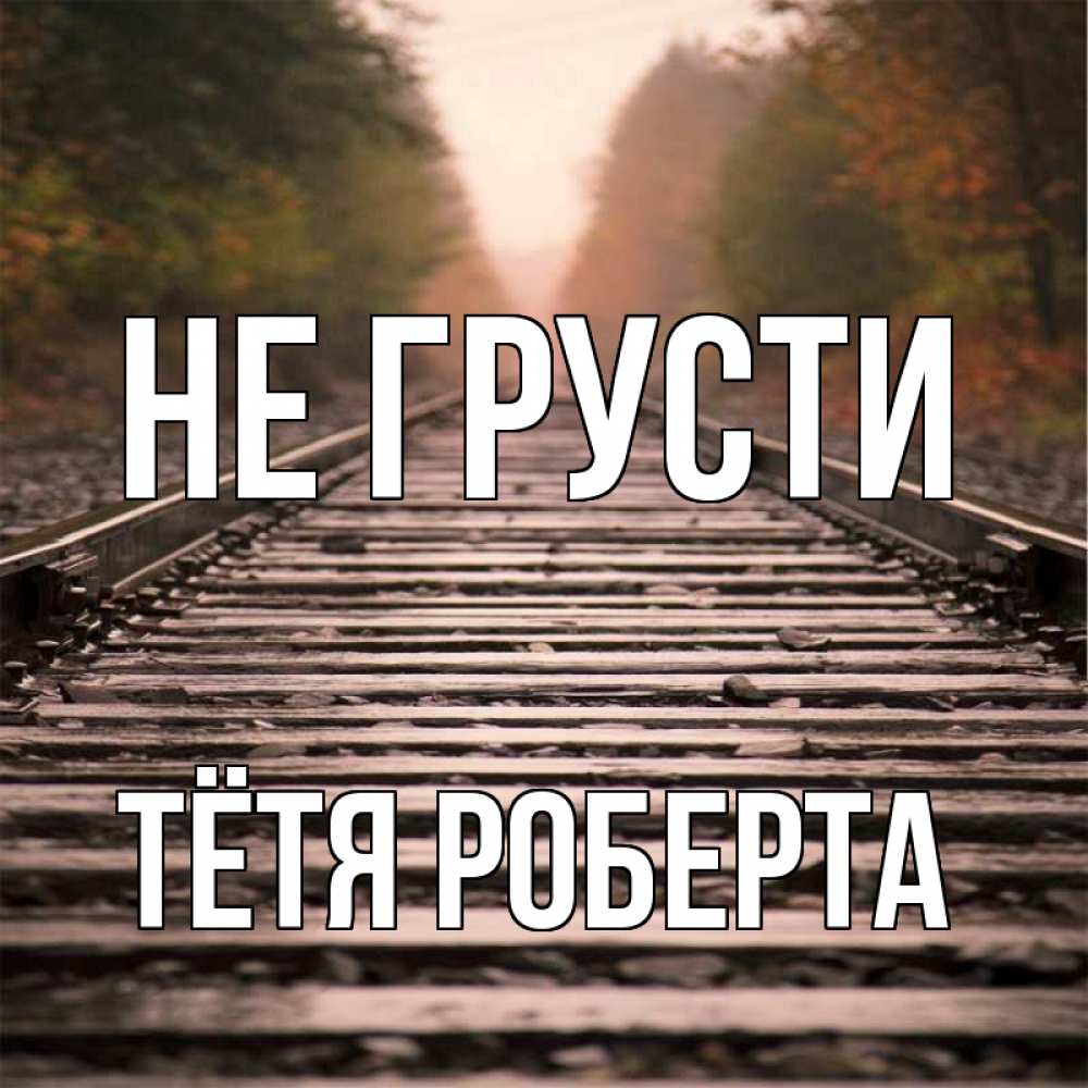 Открытка на каждый день с именем, Тётя-Роберта Не грусти лес и железная дорога Прикольная открытка с пожеланием онлайн скачать бесплатно 