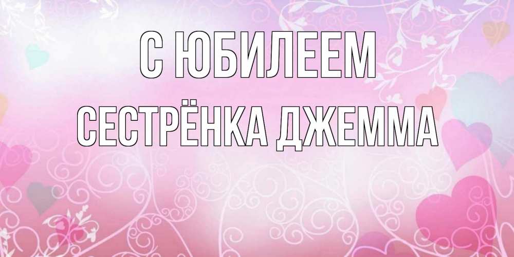 Открытка на каждый день с именем, Сестрёнка-Джемма С юбилеем розовые сердечки и узоры Прикольная открытка с пожеланием онлайн скачать бесплатно 