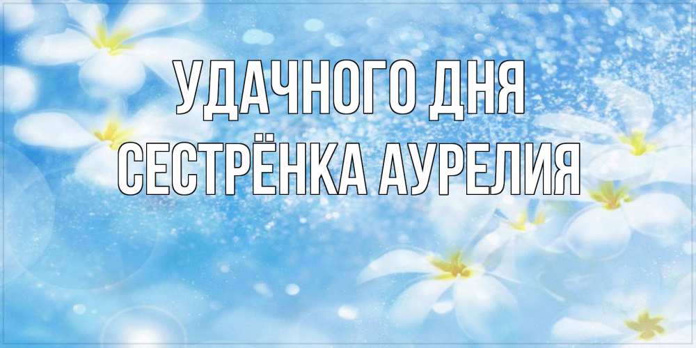 Открытка на каждый день с именем, Сестрёнка-Аурелия Удачного дня прекрасное настроение Прикольная открытка с пожеланием онлайн скачать бесплатно 