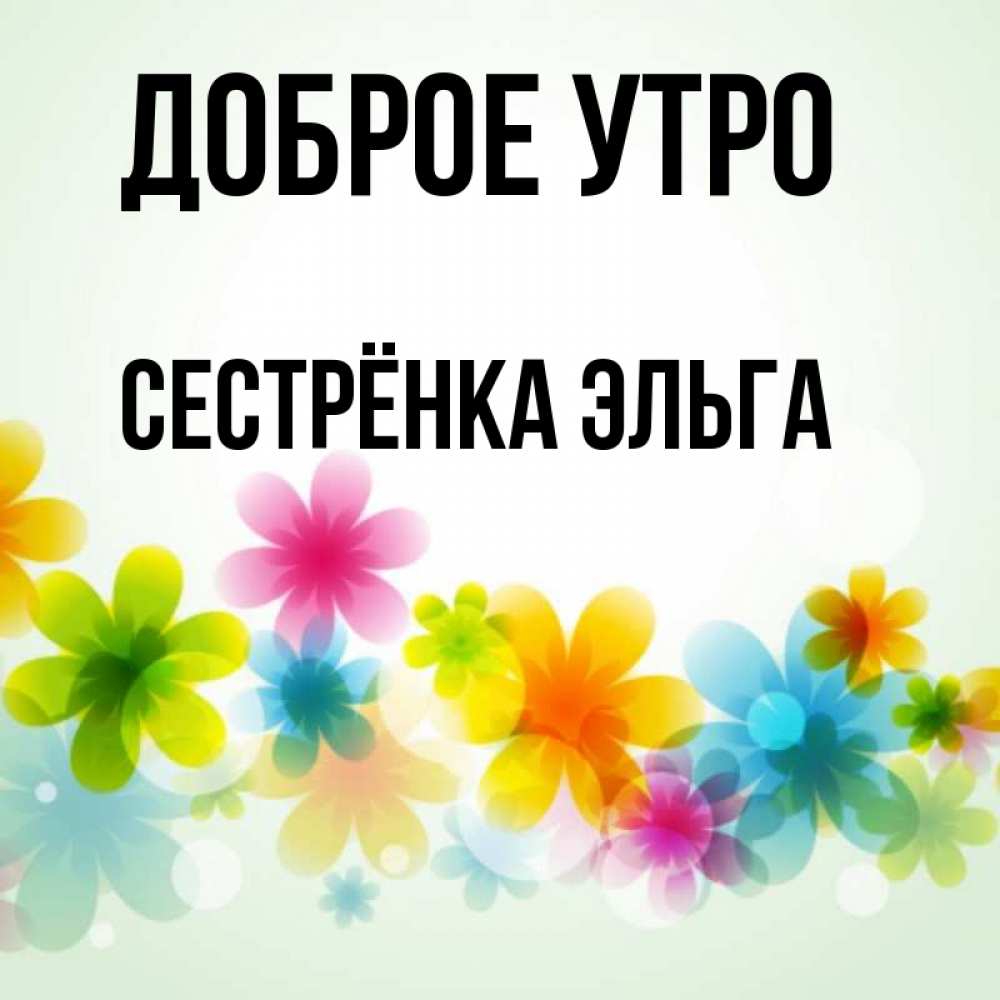 Открытка на каждый день с именем, Сестрёнка-Эльга Доброе утро позитивные цветочки Прикольная открытка с пожеланием онлайн скачать бесплатно 