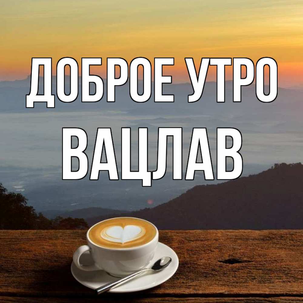 Открытка на каждый день с именем, Вацлав Доброе утро кофе на высоте Прикольная открытка с пожеланием онлайн скачать бесплатно 