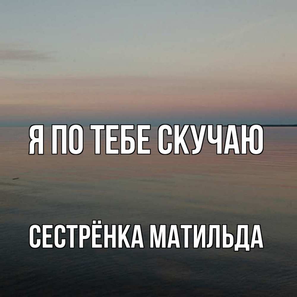 Открытка на каждый день с именем, Сестрёнка-Матильда Я по тебе скучаю пусто Прикольная открытка с пожеланием онлайн скачать бесплатно 