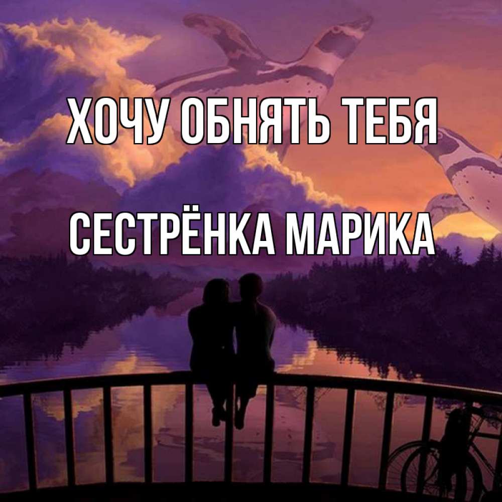 Открытка на каждый день с именем, Сестрёнка-Марика Хочу обнять тебя парочка сидит на мосте или на набережной Прикольная открытка с пожеланием онлайн скачать бесплатно 