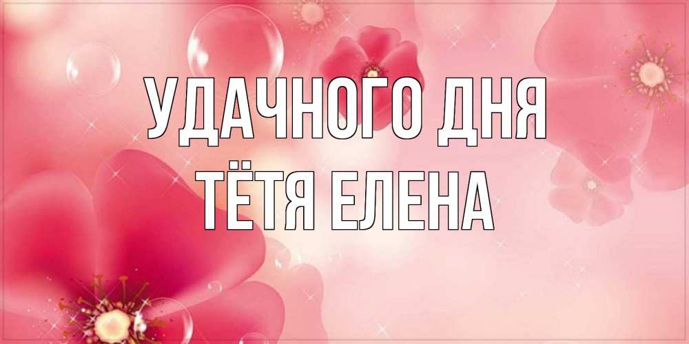Открытка на каждый день с именем, Тётя-Елена Удачного дня красивая открытка с цветами Прикольная открытка с пожеланием онлайн скачать бесплатно 