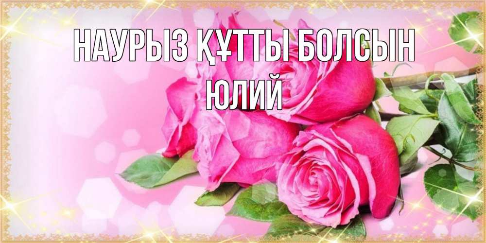 Открытка на каждый день с именем, Юлий Наурыз құтты болсын открытка с розами на международный женский день Прикольная открытка с пожеланием онлайн скачать бесплатно 