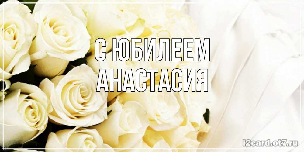 Открытка на каждый день с именем, Анастасия С юбилеем белые розы в букете Прикольная открытка с пожеланием онлайн скачать бесплатно 