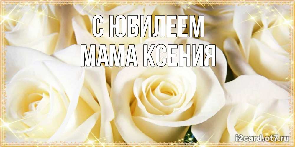 Открытка на каждый день с именем, Мама-Ксения С юбилеем розочки белого цвета на открытке Прикольная открытка с пожеланием онлайн скачать бесплатно 