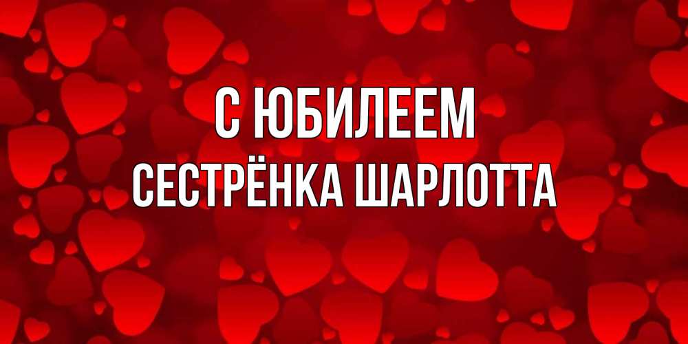 Открытка на каждый день с именем, Сестрёнка-Шарлотта С юбилеем прекрасные сердечки на открытке с красным фоном Прикольная открытка с пожеланием онлайн скачать бесплатно 