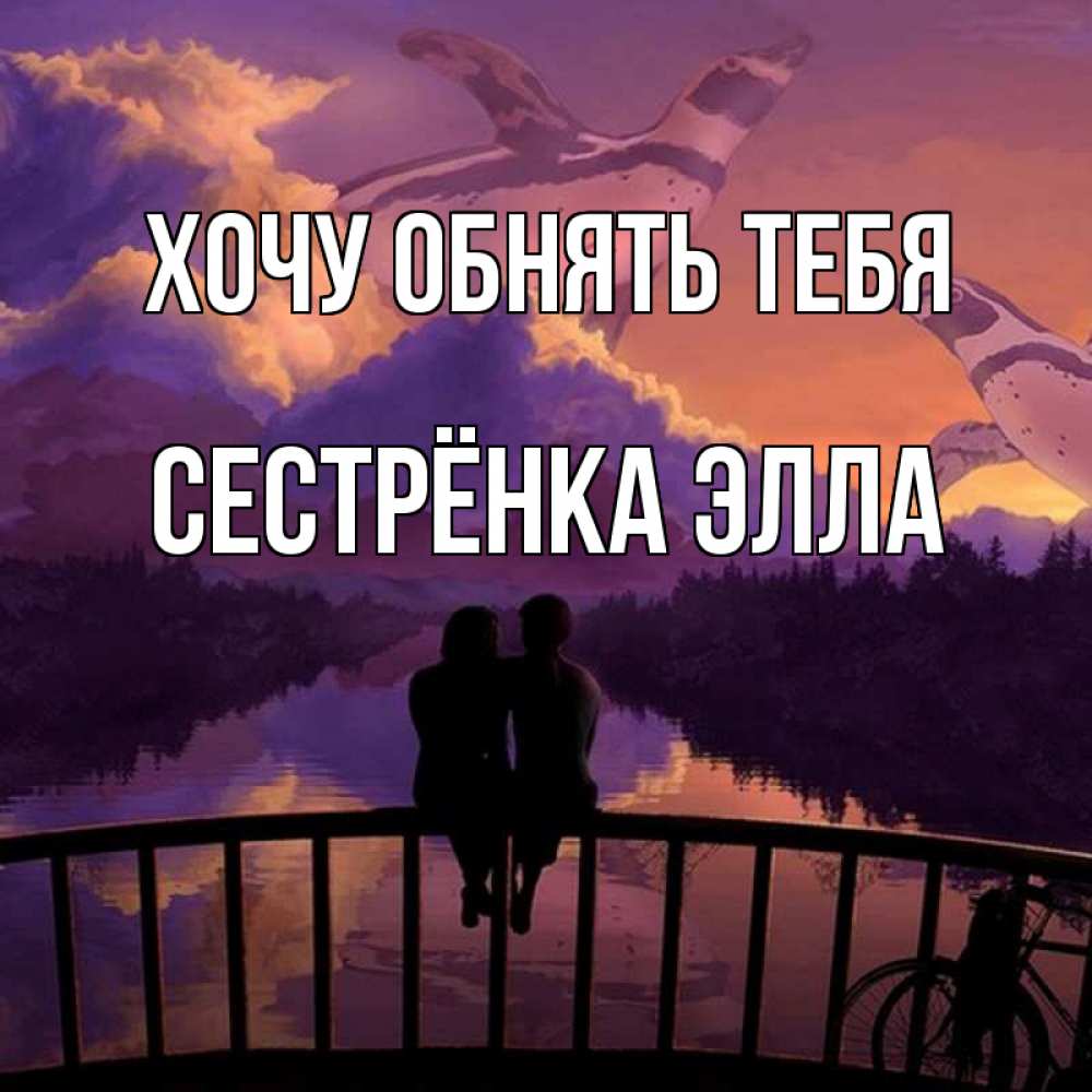 Открытка на каждый день с именем, Сестрёнка-Элла Хочу обнять тебя парочка сидит на мосте или на набережной Прикольная открытка с пожеланием онлайн скачать бесплатно 