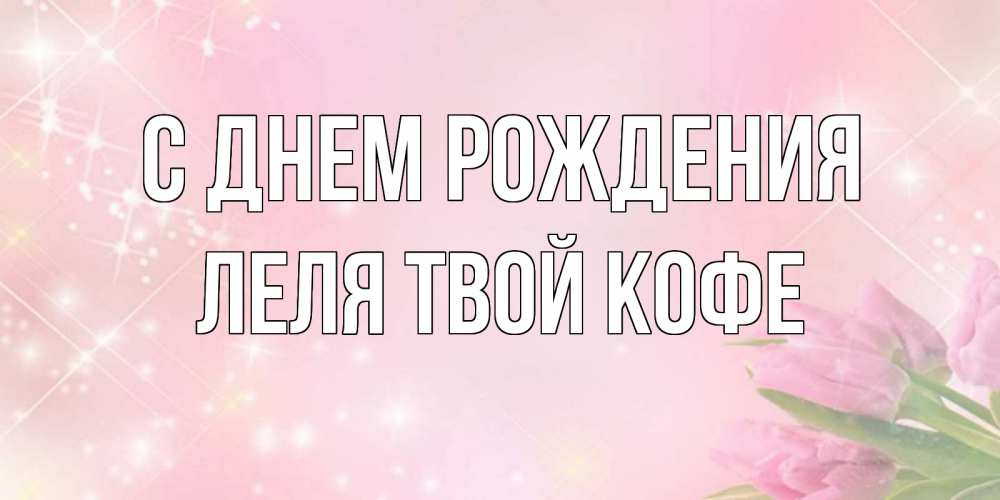 Открытка на каждый день с именем, ЛЕЛЯ-твой-кофе С днем рождения открытки в нежных цветах Прикольная открытка с пожеланием онлайн скачать бесплатно 