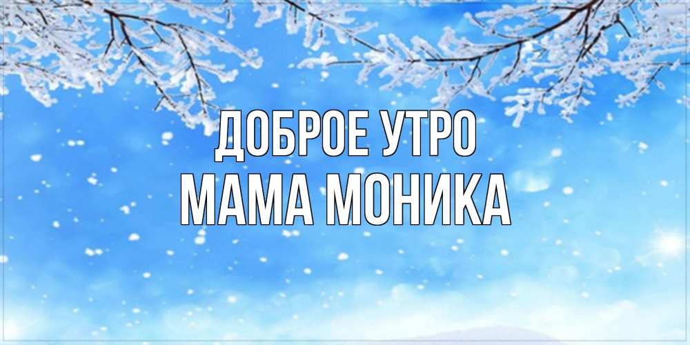 Открытка на каждый день с именем, Мама-Моника Доброе утро снег изморозь и зима Прикольная открытка с пожеланием онлайн скачать бесплатно 