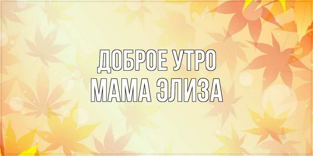 Открытка на каждый день с именем, Мама-Элиза Доброе утро доброе утро Прикольная открытка с пожеланием онлайн скачать бесплатно 