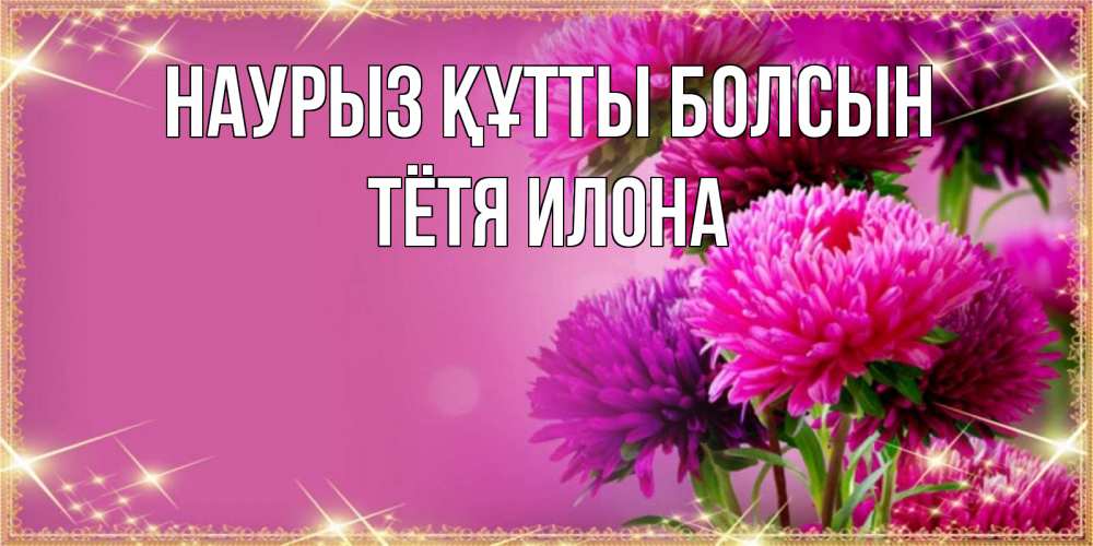 Открытка на каждый день с именем, Тётя-Илона Наурыз құтты болсын садовые цветы на наурыз Прикольная открытка с пожеланием онлайн скачать бесплатно 