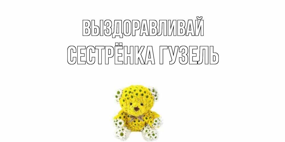 Открытка на каждый день с именем, Сестрёнка-Гузель Выздоравливай мишка Прикольная открытка с пожеланием онлайн скачать бесплатно 