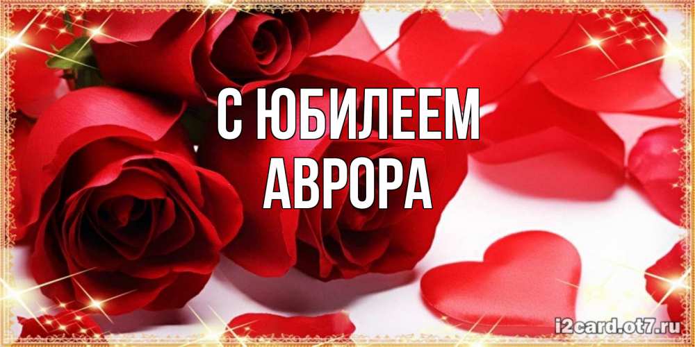 Открытка на каждый день с именем, Аврора С юбилеем красные розы и красные сердечки Прикольная открытка с пожеланием онлайн скачать бесплатно 