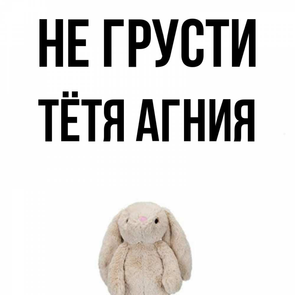 Открытка на каждый день с именем, Тётя-Агния Не грусти детская игрушка зайчика Прикольная открытка с пожеланием онлайн скачать бесплатно 