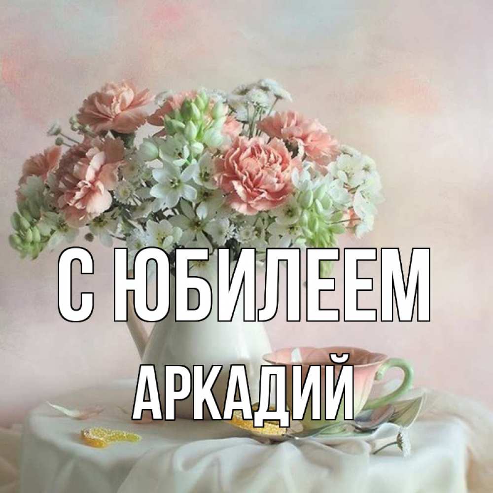 Открытка на каждый день с именем, Аркадий С юбилеем с цветами Прикольная открытка с пожеланием онлайн скачать бесплатно 
