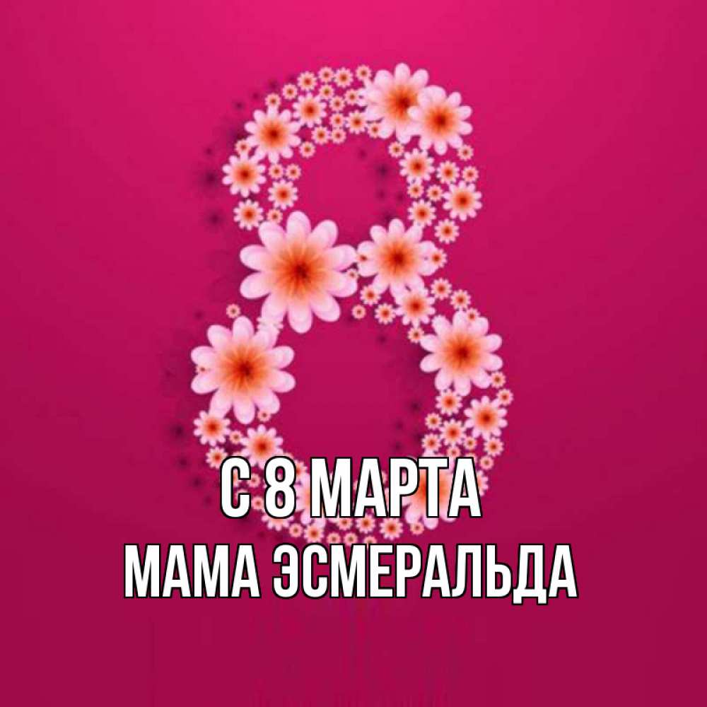 Открытка на каждый день с именем, Мама-Эсмеральда С 8 МАРТА цветы в виде цифры восемь Прикольная открытка с пожеланием онлайн скачать бесплатно 