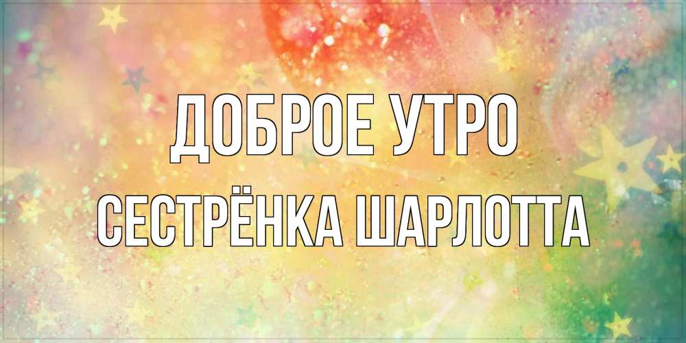 Открытка на каждый день с именем, Сестрёнка-Шарлотта Доброе утро красивая открытка с пожеланиями добрейшего утра Прикольная открытка с пожеланием онлайн скачать бесплатно 