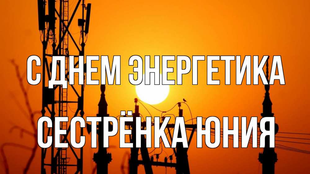 Открытка на каждый день с именем, Сестрёнка-Юния С днем энергетика закат,  электроэнергия, энергетик Прикольная открытка с пожеланием онлайн скачать бесплатно 