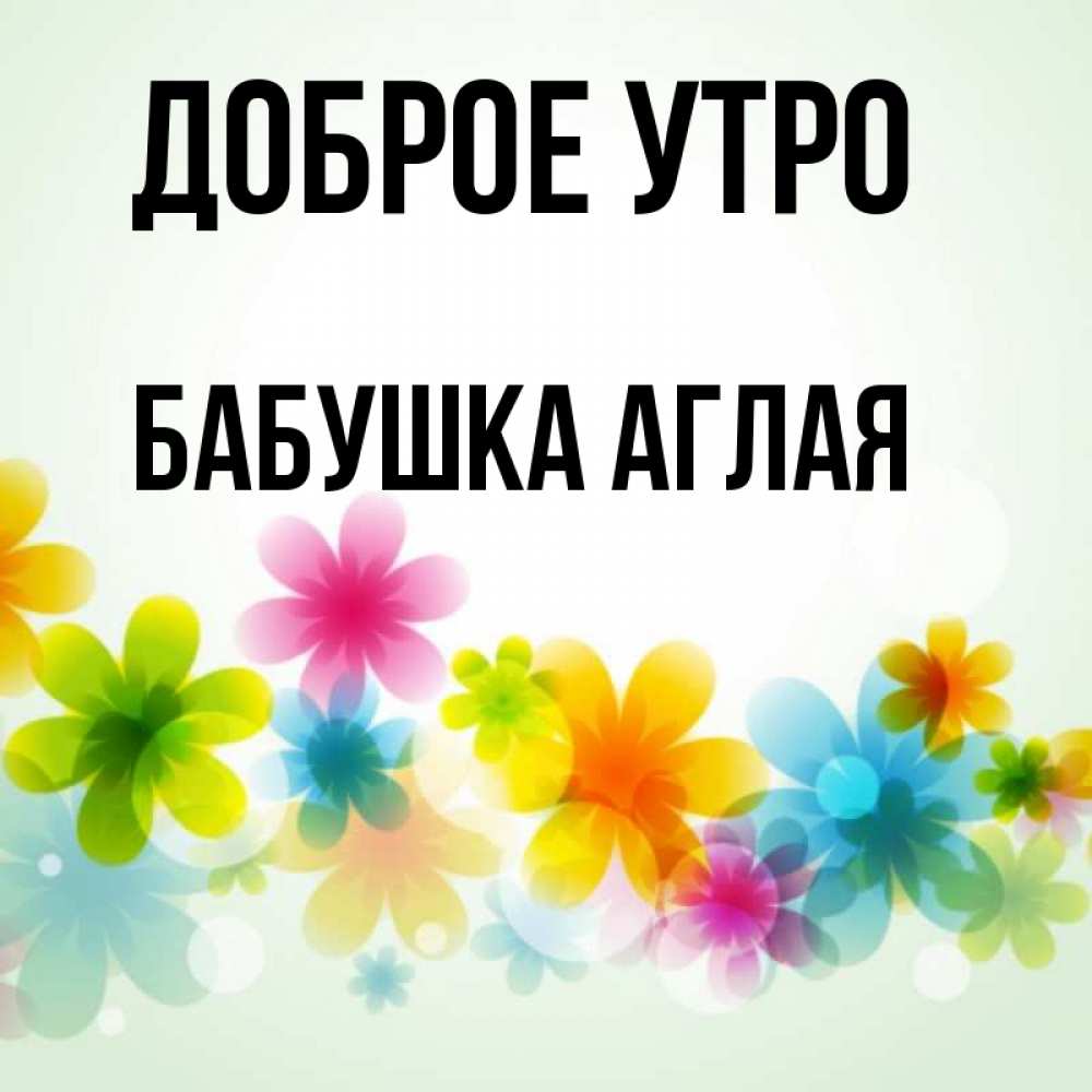 Открытка на каждый день с именем, Бабушка-Аглая Доброе утро позитивные цветочки Прикольная открытка с пожеланием онлайн скачать бесплатно 