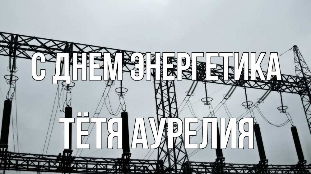 Открытка на каждый день с именем, Тётя-Аурелия С днем энергетика энергетика Прикольная открытка с пожеланием онлайн скачать бесплатно 